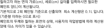 칠하고자 하는 면의 가로(cm), 세로(cm) 길이를 입력하시면 필요한 페인트 양(L)이 계산됩니다. 기본적으로 2회 페인팅 기준으로 산출되며  최소 계산량은 0.1L 입니다.(기준량 이하는 0으로 표시) 페인트의 두께와 칠하는 표면의 상태, 사용자의 작업방법에 따라 계산된 양에 다소 차이가 있을 수 있습니다.